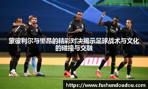 蒙彼利尔与里昂的精彩对决揭示足球战术与文化的碰撞与交融